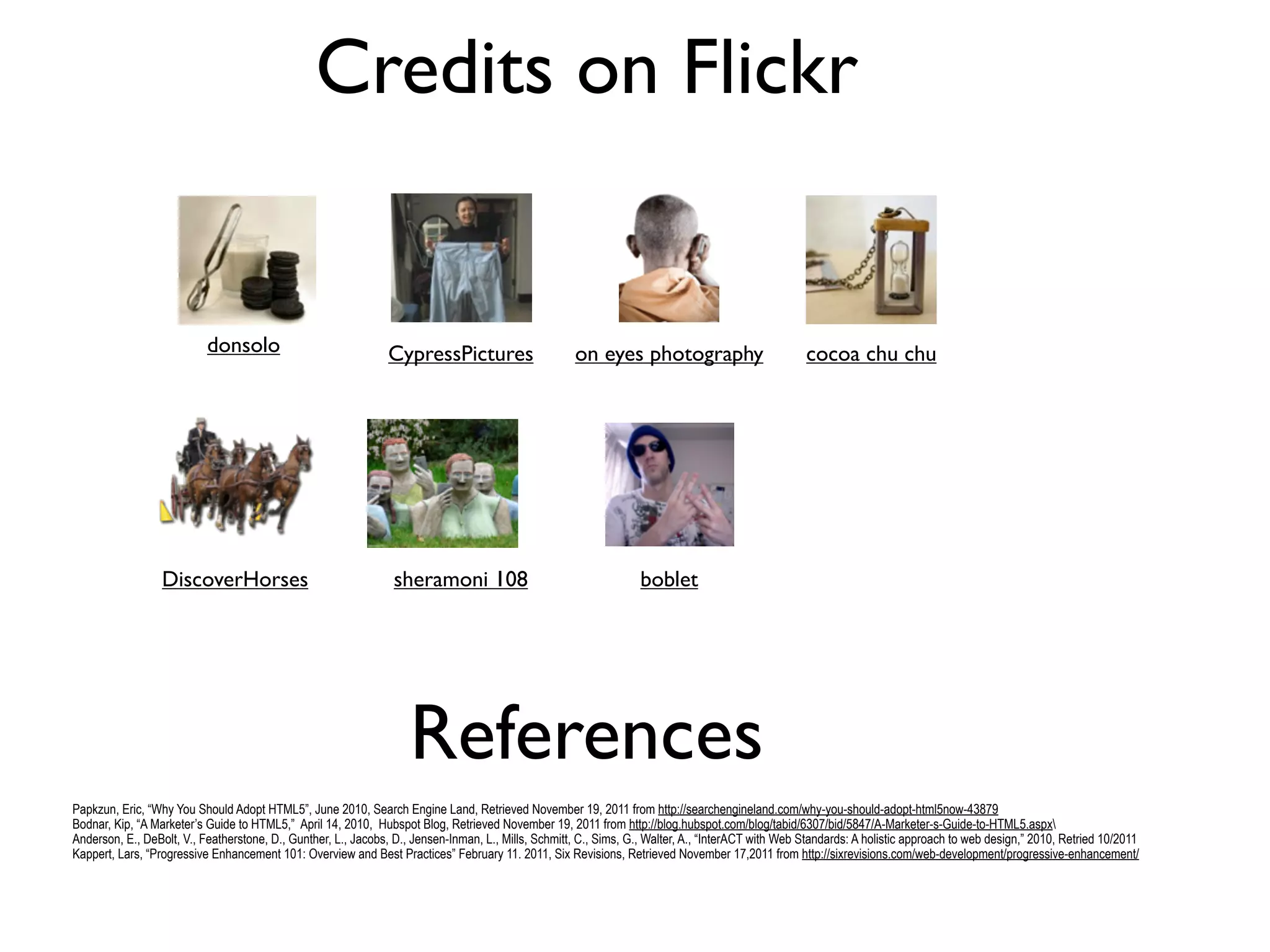 Credits on Flickr


                           donsolo                             CypressPictures                       on eyes photography                            cocoa chu chu




                  DiscoverHorses                                 sheramoni 108                                     boblet




                                                                    References
Papkzun, Eric, “Why You Should Adopt HTML5”, June 2010, Search Engine Land, Retrieved November 19, 2011 from http://searchengineland.com/why-you-should-adopt-html5now-43879
Bodnar, Kip, “A Marketer’s Guide to HTML5,” April 14, 2010, Hubspot Blog, Retrieved November 19, 2011 from http://blog.hubspot.com/blog/tabid/6307/bid/5847/A-Marketer-s-Guide-to-HTML5.aspx
Anderson, E., DeBolt, V., Featherstone, D., Gunther, L., Jacobs, D., Jensen-Inman, L., Mills, Schmitt, C., Sims, G., Walter, A., “InterACT with Web Standards: A holistic approach to web design,” 2010, Retried 10/2011
Kappert, Lars, “Progressive Enhancement 101: Overview and Best Practices” February 11. 2011, Six Revisions, Retrieved November 17,2011 from http://sixrevisions.com/web-development/progressive-enhancement/
 