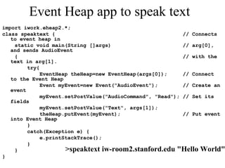 Event Heap app to speak text
import iwork.eheap2.*;
class speaktext { // Connects
to event heap in
static void main(String []args) // arg[0],
and sends AudioEvent
{ // with the
text in arg[1].
try{
EventHeap theHeap=new EventHeap(args[0]); // Connect
to the Event Heap
Event myEvent=new Event("AudioEvent"); // Create an
event
myEvent.setPostValue("AudioCommand", "Read"); // Set its
fields
myEvent.setPostValue("Text", args[1]);
theHeap.putEvent(myEvent); // Put event
into Event Heap
}
catch(Exception e) {
e.printStackTrace();
}
}
}
>speaktext iw-room2.stanford.edu "Hello World"
 
