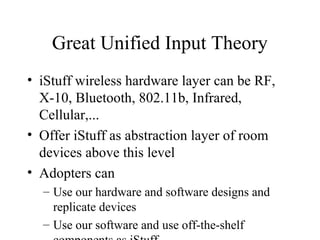 Great Unified Input Theory
• iStuff wireless hardware layer can be RF,
X-10, Bluetooth, 802.11b, Infrared,
Cellular,...
• Offer iStuff as abstraction layer of room
devices above this level
• Adopters can
– Use our hardware and software designs and
replicate devices
– Use our software and use off-the-shelf
 