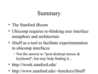 Summary
• The Stanford iRoom
• Ubicomp requires re-thinking user interface
metaphors and architecture
• iStuff as a tool to facilitate experimentation
in ubicomp interfaces
– Not the answer to "post-desktop mouse &
keyboard", but may help finding it...
• http://iwork.stanford.edu/
• http://www.stanford.edu/~borchers/iStuff/
 