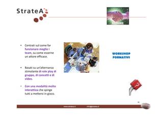 RIUNIRE




•   Centrati sul come far
    funzionare meglio i
    team, su come esserne        WORKSHOP
    un attore efficace.          FORMATIVI


•   Basati su un’alternanza
    stimolante di role play di
    gruppo, di concetti e di
    video.

•   Con una modalità molto
    interattiva che spinge
    tutti a mettersi in gioco.

                                             16
 