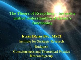 The Theory of Everything – towards a
  unified understanding of nature’s
             functioning


       István Dienes BSc., MSCI
     Institute for Strategic Research
                 Budapest
  Consciousness and Theoretical Physics
              Research group
 