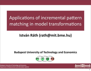 Applica'ons	
  of	
  incremental	
  pa1ern	
  
                   matching	
  in	
  model	
  transforma'ons

                                         István	
  Ráth	
  (rath@mit.bme.hu)



                              Budapest	
  University	
  of	
  Technology	
  and	
  Economics



Budapest	
  University	
  of	
  Technology	
  and	
  Economics
Department	
  of	
  Measurement	
  and	
  Informa<on	
  Systems

                                                                                               1
 