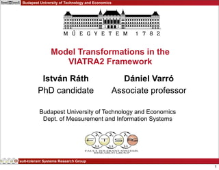 Budapest University of Technology and Economics




                  Model Transformations in the
                     VIATRA2 Framework

            István Ráth                                Dániel Varró
           PhD candidate                            Associate professor

           Budapest University of Technology and Economics
            Dept. of Measurement and Information Systems




Fault-tolerant Systems Research Group
                                                                          1
 