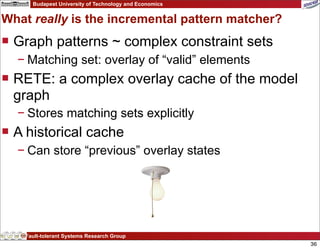 Budapest University of Technology and Economics


What really is the incremental pattern matcher?
 Graph patterns ~ complex constraint sets
  − Matching set: overlay of “valid” elements
 RETE: a complex overlay cache of the model
  graph
  − Stores matching sets explicitly
 A historical cache
  − Can store “previous” overlay states




    Fault-tolerant Systems Research Group
                                                        36
 