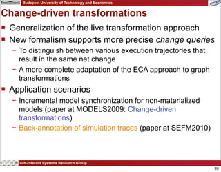 Budapest University of Technology and Economics


Change-driven transformations
 Generalization of the live transformation approach
 New formalism supports more precise change queries
  − To distinguish between various execution trajectories that
    result in the same net change
  − A more complete adaptation of the ECA approach to graph
    transformations
 Application scenarios
  − Incremental model synchronization for non-materialized
    models (paper at MODELS2009: Change-driven
    transformations)
  − Back-annotation of simulation traces (paper at SEFM2010)



    Fault-tolerant Systems Research Group
                                                                 39
 