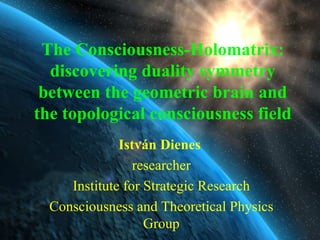 The Consciousness-Holomatrix: discovering duality symmetry between the geometric brain and the topological consciousness field István Dienes   researcher Institute for Strategic Research Consciousness and Theoretical Physics Group 