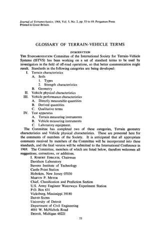 Journal of Terramechanics, 1968,Vol. 5, No. 2, pp. 53 to 69. Pergamon Press
PHntedin Great Britain.
GLOSSARY OF TERRAIN-VEHICLE TERMS
INTRODUCTION
THE STANDARDIZATIONCommittee of the International Society for Terrain-Vehicle
Systems (ISTVS) has been working on a set of standard terms to be used by
investigators in the field of off-road operations, so that better communication might
result. Standards in the following categories are being developed:
I. Terrain characteristics
A. Soils
1. Types
2. Strength characteristics
B. Geometry
II. Vehicle physical characteristics
III. Vehicle performance characteristics
A. Directly measurable quantities
B. Derived quantities
C. Qualitative terms
IV. Test apparatus
A. Terrain measuring instruments
B. Vehicle measuring instruments
C. Laboratory equipment.
The Committee has completed two of these categories, Terrain geometry
characteristics and Vehicle physical characteristics. These are presented here for
the comments of members of the Society. It is anticipated that all appropriate
comments received by members of the Committee will be incorporated into these
standards, and the final version will be submitted to the International Conference in
1969. The Committee, members of which are listed below, therefore welcomes all
suggestions, corrections, or additions.
I. ROBERTEHRLICH,Chairman
Davidson Laboratory
Stevens Institute of Technology
Castle Point Station
Hoboken, New Jersey 07030
MARVIN P. MEYER
Chief, Classification and Prediction Section
U.S. Army Engineer Waterways Experiment Station
P.O. Box 631
Vicksburg, Mississippi 39180
DAVID SLOSS
University of Detroit
Department of Civil Engineering
4001 W. McNichols Road
Detroit, Michigan 48221
53
 