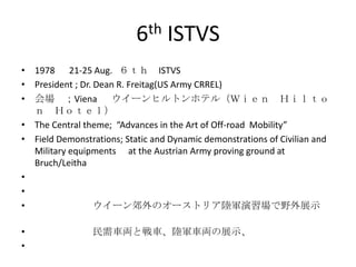 6th ISTVS
• 1978 21-25 Aug. ６ｔｈ ISTVS
• President ; Dr. Dean R. Freitag(US Army CRREL)
• 会場 ；Viena ウイーンヒルトンホテル（Ｗｉｅｎ Ｈｉｌｔｏ
  ｎ Ｈｏｔｅｌ）
• The Central theme; “Advances in the Art of Off-road Mobility”
• Field Demonstrations; Static and Dynamic demonstrations of Civilian and
  Military equipments at the Austrian Army proving ground at
  Bruch/Leitha
•
•
•                 ウイーン郊外のオーストリア陸軍演習場で野外展示

•               民需車両と戦車、陸軍車両の展示、
•
 