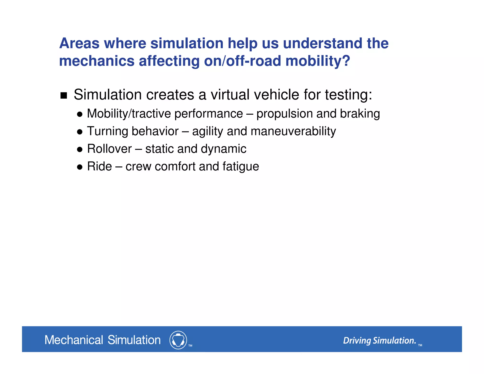 Areas where simulation help us understand the
mechanics affecting on/off-road mobility?
Simulation creates a virtual vehicle for testing:
Mobility/tractive performance – propulsion and braking
Turning behavior – agility and maneuverability
Rollover – static and dynamic
Ride – crew comfort and fatigue
 