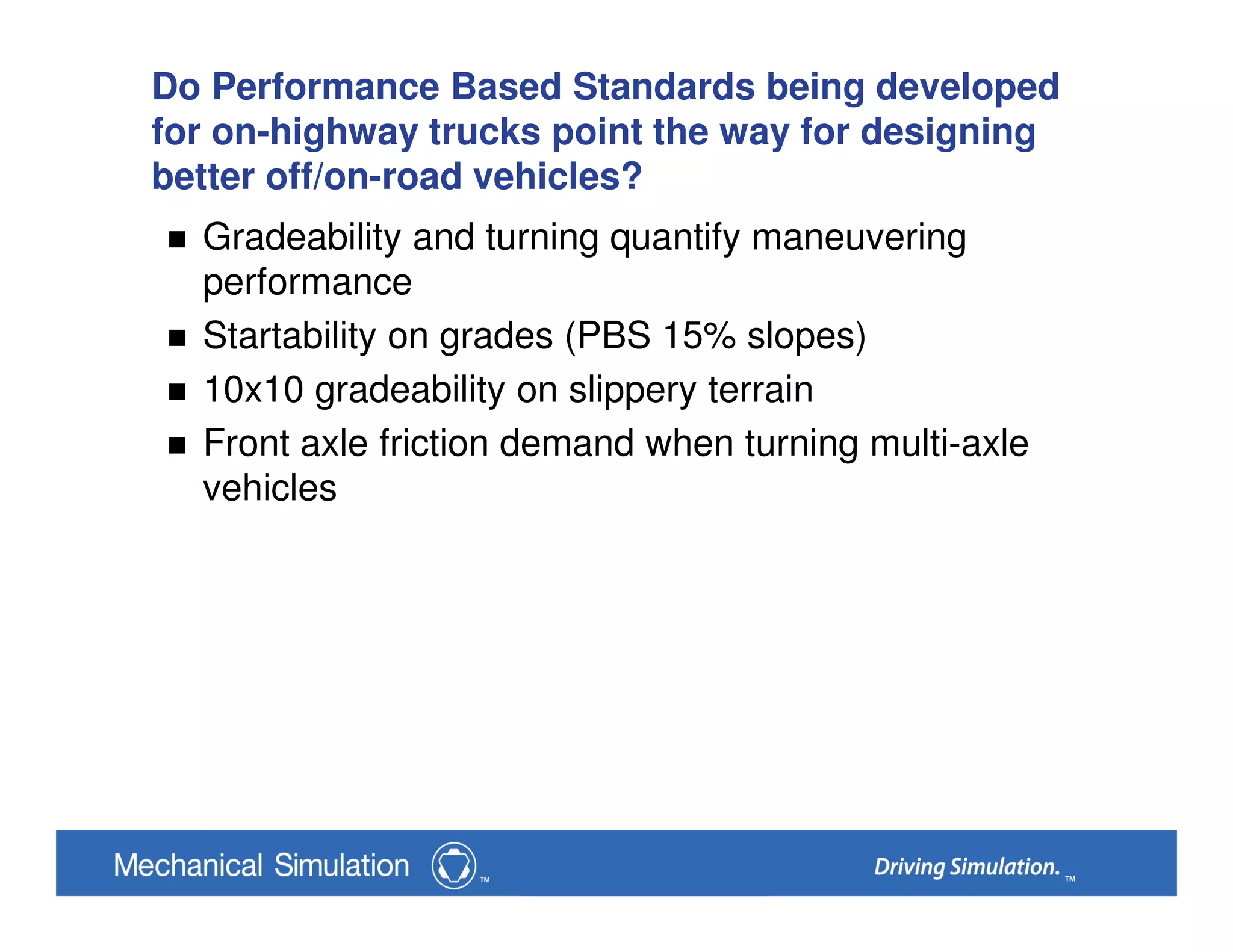 Do Performance Based Standards being developed
for on-highway trucks point the way for designing
better off/on-road vehicles?
Gradeability and turning quantify maneuvering
performance
Startability on grades (PBS 15% slopes)
10x10 gradeability on slippery terrain
Front axle friction demand when turning multi-axle
vehicles
 