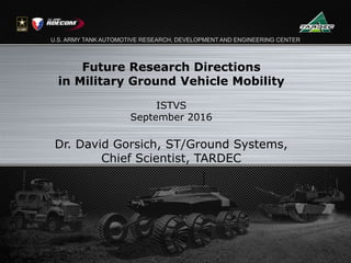 U.S. ARMY TANK AUTOMOTIVE RESEARCH, DEVELOPMENT AND ENGINEERING CENTER
Future Research Directions
in Military Ground Vehicle Mobility
ISTVS
September 2016
Dr. David Gorsich, ST/Ground Systems,
Chief Scientist, TARDEC
 