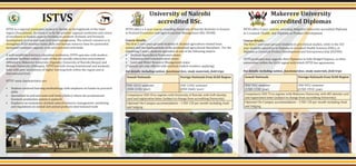 ISTVS offers a 4-year course, awarding University of Nairobi Bachelor in Science
in Dryland Economics and Agro ecosystem Management (BSc DEAM)
Course details:
science and the fundamentals of the professional agricultural disciplines. For the
(* options are only offered with minimal student numbers applying)
ISTVS offers 3-year courses, awarding Makerere University accredited Diploma
in Livestock Health, and Diploma in Product Development
Course details:
Diploma in Livestock Product Development and Entrepreneurship (DLPDE).
universities within the IGAD region with which ISTVS has agreements.
ISTVS is a regional institution located in Sheikh, in the highlands of the Sahil
region (Somaliland). Its vision is to be the premier regional institution and centre
of excellence in human capacity building to promote drylands and livestock
development in arid and semi-arid land management. The school’s mission is to
strengthen IGAD member states skills and human resource base for pastoralist’
increased resilience capacity in its arid and semi-arid lands.
A well-established tertiary education institution, ISTVS operates with modern
academic facilities within a state-of-the-art socially interactive environment.
Mekelle University (Ethiopia), ISTVS has built strong institutional and academic
links with peer institutions of higher learning both within the region and at
international level.
Student-centered learning methodology with emphasis on hands-on practical
skills
livestock production system is pastoral
Emphasis on economics, dryland natural resource management, marketing
and regulations on animal and animal products international trade
University of Nairobi
accredited BSc.ISTVS Makerere University
accredited Diplomas
Somali Nationals Foreign Nationals from IGAD Region
USD 1015/ semester USD 1330/ semester
Compulsory USD 50 to register with University of Nairobi, with UoN identity
Optional On-Campus accommodation – USD 120 per month including food
and lodging
Somali Nationals Foreign Nationals from IGAD Region
(USD 1530/ year)
USD 955/ semester
(USD 1910/ year)
Compulsory USD 75 to register with Makerere University, with MU identity card
Optional On-Campus accommodation – USD 120 per month including food
and lodging
 