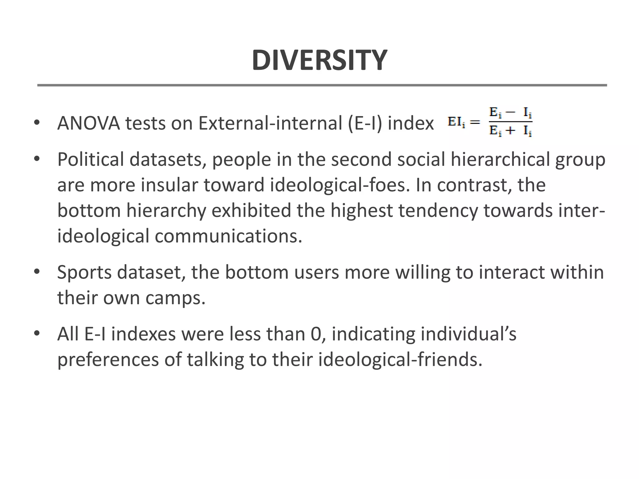 DIVERSITY
• ANOVA tests on External-internal (E-I) index
• Political datasets, people in the second social hierarchical group
are more insular toward ideological-foes. In contrast, the
bottom hierarchy exhibited the highest tendency towards inter-
ideological communications.
• Sports dataset, the bottom users more willing to interact within
their own camps.
• All E-I indexes were less than 0, indicating individual’s
preferences of talking to their ideological-friends.
 