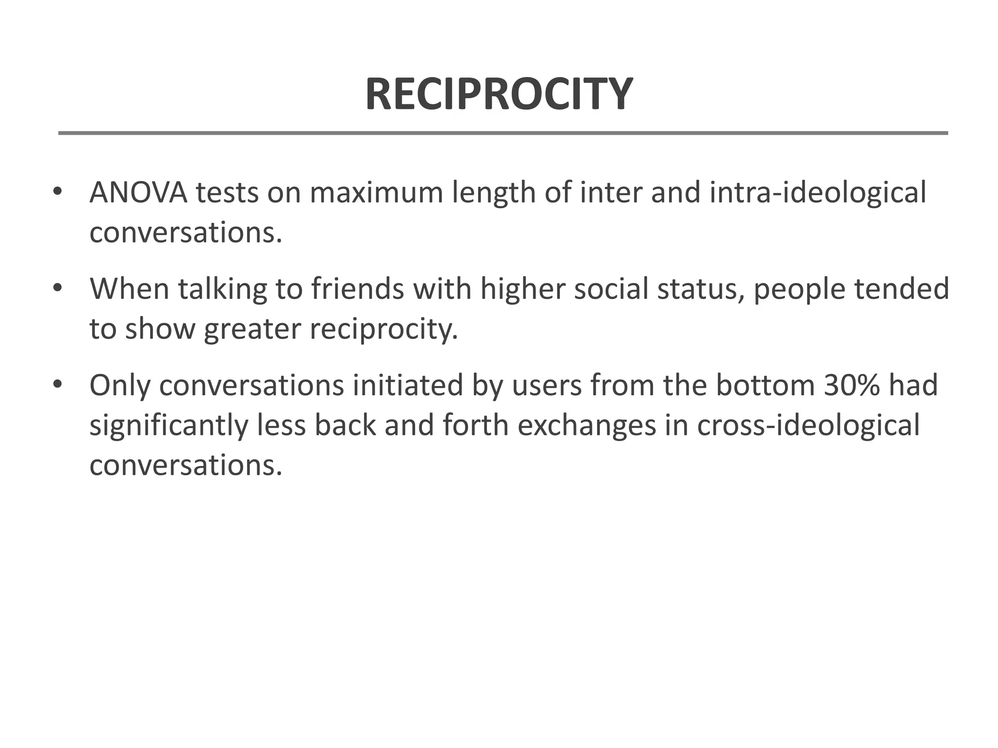 RECIPROCITY
• ANOVA tests on maximum length of inter and intra-ideological
conversations.
• When talking to friends with higher social status, people tended
to show greater reciprocity.
• Only conversations initiated by users from the bottom 30% had
significantly less back and forth exchanges in cross-ideological
conversations.
 