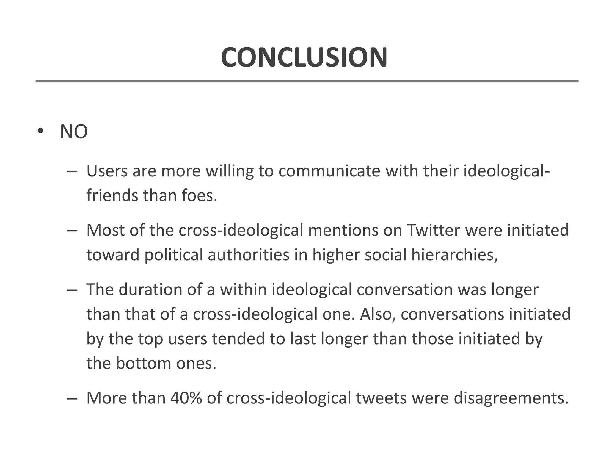 CONCLUSION
• NO
– Users are more willing to communicate with their ideological-
friends than foes.
– Most of the cross-ideological mentions on Twitter were initiated
toward political authorities in higher social hierarchies,
– The duration of a within ideological conversation was longer
than that of a cross-ideological one. Also, conversations initiated
by the top users tended to last longer than those initiated by
the bottom ones.
– More than 40% of cross-ideological tweets were disagreements.
 