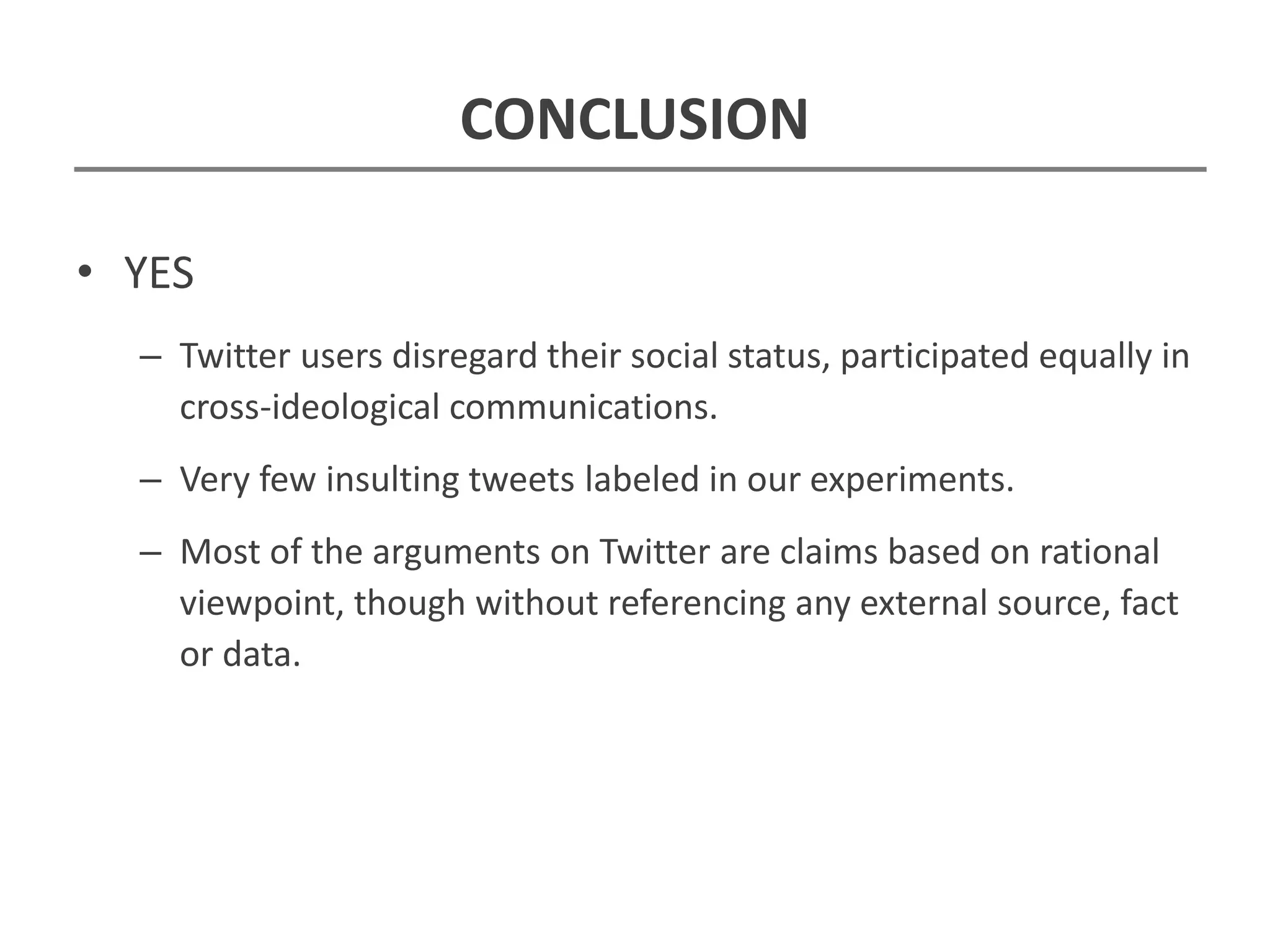 CONCLUSION
• YES
– Twitter users disregard their social status, participated equally in
cross-ideological communications.
– Very few insulting tweets labeled in our experiments.
– Most of the arguments on Twitter are claims based on rational
viewpoint, though without referencing any external source, fact
or data.
 