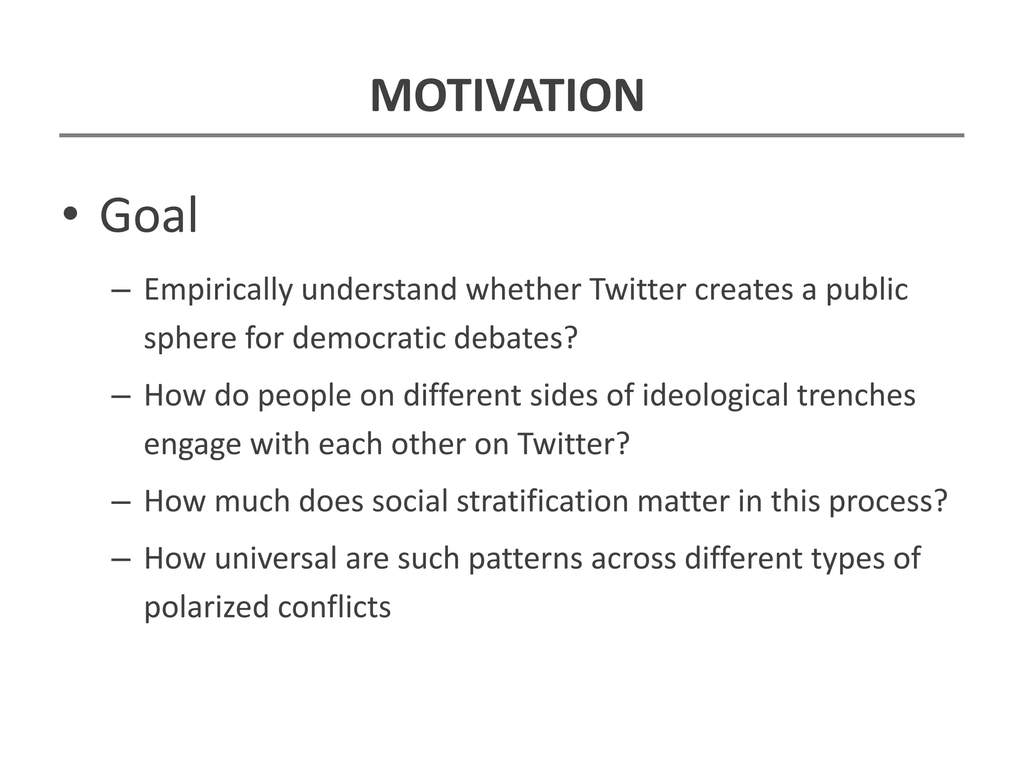 MOTIVATION
• Goal
– Empirically understand whether Twitter creates a public
sphere for democratic debates?
– How do people on different sides of ideological trenches
engage with each other on Twitter?
– How much does social stratification matter in this process?
– How universal are such patterns across different types of
polarized conflicts
 