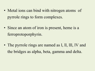• Metal ions can bind with nitrogen atoms of
pyrrole rings to form complexes.
• Since an atom of iron is present, heme is a
ferroprotoporphyrin.
• The pyrrole rings are named as l, ll, lll, lV and
the bridges as alpha, beta, gamma and delta.
 