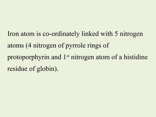 Iron atom is co-ordinately linked with 5 nitrogen
atoms (4 nitrogen of pyrrole rings of
protoporphyrin and 1st
nitrogen atom of a histidine
residue of globin).
 