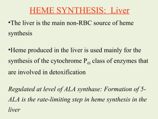 •The liver is the main non-RBC source of heme
synthesis
•Heme produced in the liver is used mainly for the
synthesis of the cytochrome P450 class of enzymes that
are involved in detoxification
Regulated at level of ALA synthase: Formation of 5-
ALA is the rate-limiting step in heme synthesis in the
liver
HEME SYNTHESIS: Liver
 