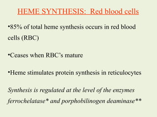 HEME SYNTHESIS: Red blood cells
•85% of total heme synthesis occurs in red blood
cells (RBC)
•Ceases when RBC’s mature
•Heme stimulates protein synthesis in reticulocytes
Synthesis is regulated at the level of the enzymes
ferrochelatase* and porphobilinogen deaminase**
 