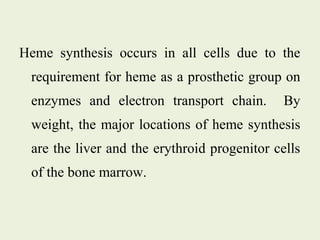 Heme synthesis occurs in all cells due to the
requirement for heme as a prosthetic group on
enzymes and electron transport chain. By
weight, the major locations of heme synthesis
are the liver and the erythroid progenitor cells
of the bone marrow.
 