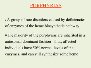 • A group of rare disorders caused by deficiencies
of enzymes of the heme biosynthetic pathway
•The majority of the porphyrias are inherited in a
autosomal dominant fashion - thus, affected
individuals have 50% normal levels of the
enzymes, and can still synthesize some heme
PORPHYRIAS
 