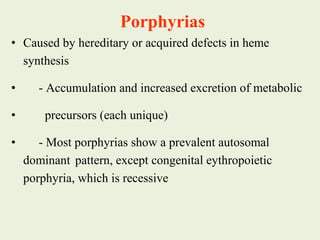 • Caused by hereditary or acquired defects in heme
synthesis
• - Accumulation and increased excretion of metabolic
• precursors (each unique)
• - Most porphyrias show a prevalent autosomal
dominant pattern, except congenital eythropoietic
porphyria, which is recessive
Porphyrias
 