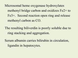 Microsomal heme oxygenase hydroxylates
methenyl bridge carbon and oxidizes Fe2+ to
Fe3+. Second reaction open ring and release
methenyl carbon as CO.
The resulting biliverdin is poorly soluble due to
ring stacking and aggregation.
Serum albumin carries bilirubin in circulation,
ligandin in hepatocytes.
 