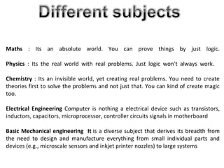 Maths : Its an absolute world. You can prove things by just logic.
Physics : Its the real world with real problems. Just logic won't always work.
Chemistry : Its an invisible world, yet creating real problems. You need to create
theories first to solve the problems and not just that. You can kind of create magic
too.
Electrical Engineering Computer is nothing a electrical device such as transistors,
inductors, capacitors, microprocessor, controller circuits signals in motherboard
Basic Mechanical engineering It is a diverse subject that derives its breadth from
the need to design and manufacture everything from small individual parts and
devices (e.g., microscale sensors and inkjet printer nozzles) to large systems
 