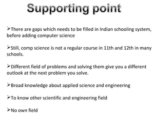 There are gaps which needs to be filled in Indian schooling system,
before adding computer science
Still, comp science is not a regular course in 11th and 12th in many
schools.
Different field of problems and solving them give you a different
outlook at the next problem you solve.
Broad knowledge about applied science and engineering
To know other scientific and engineering field
No own field
 