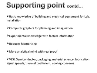 Basic knowledge of building and electrical equipment for Lab.
Installation
Computer graphics for planning and imagination
Experimental knowledge with factual information
Reduces Memorizing
More analytical mind with real proof
VLSI, Semiconductor, packaging, material science, fabrication
signal speeds, thermal coefficient, cooling concerns
 