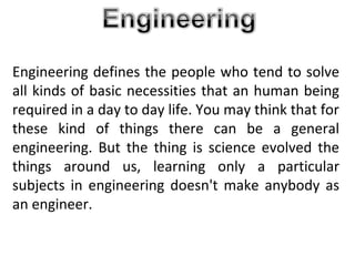 Engineering defines the people who tend to solve
all kinds of basic necessities that an human being
required in a day to day life. You may think that for
these kind of things there can be a general
engineering. But the thing is science evolved the
things around us, learning only a particular
subjects in engineering doesn't make anybody as
an engineer.
 