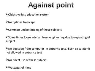 Objective less education system
No options to escape
Common understanding of these subjects
Some times loose interest from engineering due to repeating of
subject
No question from computer in entrance test. Even calculator is
not allowed in entrance test
No direct use of these subject
Wastages of time
 