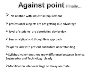  No relation with industrial requirement
 professional subjects are not getting due advantage
 level of students are detoriating day by day
 Less analytical and thoughtless approach
Experts lack with present and future understanding
Syllabus maker does not know difference between Science,
Engineering and Technology clearly
Modification interval is large so always outdate
 