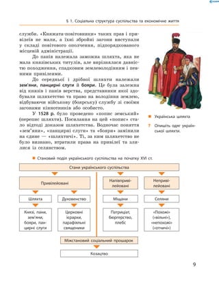 9
§ 1. Соціальна структура суспільства та економічне життя
„„ Українська шляхта
?? Опишіть одяг україн­
ської шляхти.
служби. «Княжата-повітовники» таких прав і при-
вілеїв не мали, а  їхні збройні загони виступали
у  складі повітового ополчення, підпорядкованого
місцевій адміністрації.
До панів належала заможна шляхта, яка не
мала князівських титулів, але вирізнялася давніс-
тю походження, спадковим землеволодінням і пев-
ними привілеями.
До середньої і  дрібної шляхти належали
зем’яни, панцирні слуги й  бояри. Це була залежна
від князів і  панів верства, представники якої здо-
бували шляхетство та право на володіння землею,
відбуваючи військову (боярську) службу зі своїми
загонами кіннотників або особисто.
У 1528  р. було проведено «попис земський»
(перепис шляхти). Посилання на цей «попис» ста-
ло відтоді доказом шляхетства. Водночас поняття
«зем’яни», «панцирні слуги» та «бояри» замінили
на єдине — «шляхтичі». Ті, за ким шляхетство не
було визнано, втратили права на привілеї та зли-
лися із селянством.
„„ Становий поділ українського суспільства на початку XVI  ст.
Стани українського суспільства
Привілейовані
Напівприві­
лейовані
Неприві­
лейовані
Шляхта Духовенство Міщани Селяни
Князі, пани,
зем’яни,
бояри, пан­
цирні слуги
Церковні
­ієрархи,
парафіяльні
священики
Патриціат,
бюргерство,
плебс
«Похожі»
(«вільні»),
«непохожі»
(«отчичі»)
Міжстановий соціальний прошарок
Козацтво
 