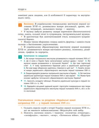 100
Розділ II
­зовнішні риси людини, але й  особливості її характеру та внутріш-
нього світу.
!
Висновки. В  українському театральному мистецтві першої по-
ловини XVII  ст. розвивалися жанри декламації, драми, міс-
терії, інтермедії, лялькового театру  — вертепу.
 У музиці набули розвитку жанри партесного (багатоголосого)
співу, канта, сольної пісні із супроводом, інструментальної музики.
 В архітектурі був започаткований стиль козацького (україн-
ського) бароко.
 Новим типом оборонних споруд замість фортець і замків стали
палаци з  бастіонними укріпленнями.
 В українському образотворчому мистецтві першої половини
XVII ст. розвиваються жанри настінного розпису, іконопису, різьб­
лення, графіки та портрета.
?
	 Запитання та завдання
ŠŠ
1. Які жанри театрального мистецтва розвивалися в першій половині XVII ст.?
2.  Де й  коли в  Україні були започатковані шкільні драма і  театр?  3.  Які
музичні жанри розвивалися в  тогочасній Україні?  4.  Що таке партесний
спів?  5.  У  чому проявлялися барокові риси в  українській архітектурі?
6. Які нові види оборонних укріплень з’явилися в цей час?  7. Назвіть основ­
ні жанри українського образотворчого мистецтва першої половини XVII  ст.
ŽŽ 8. Охарактеризуйте розвиток театрального мистецтва в Україні.  9. Які пам’ятки
української архітектури першої половини XVII ст. вам відомі?  10. Якими були
основні здобутки тогочасного образотворчого мистецтва України?
 11. Закінчіть складати таблицю «Розвиток української культури в першій по­
ловині XVII  ст.» (с. 94).
 12. Відвідайте місцевий художній музей і підготуйте повідомлення про твори
українського образотворчого мистецтва першої половини XVII ст., які є в йо­
го експозиції.
Узагальнення знань за розділом «Українські землі
наприкінці XVI  — у  першій половині XVII  ст.»
	1.	Складіть перелік подій з історії України першої половини XVII ст.,
які ви вважаєте найважливішими. Обґрунтуйте свій вибір.
	2.	Поясніть значення понять і  термінів: «полемічна література»,
«латифундія», «магнат», «ясир», «Хотинська війна», «Куруків-
 