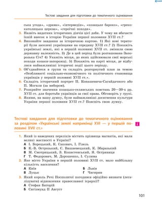 101
ська угода», «драма», «інтермедія», «козацьке бароко», «греко-
католицька церква», «героїчні походи».
	3.	Назвіть видатних історичних діячів цієї доби. У чому ви вбачаєте
їхній внесок в  історію України першої половини XVII  ст.?
	4.	Виконайте завдання за історичною картою. 1)  Які нові терито-
рії були заселені українцями на середину XVII  ст.? 2)  Покажіть
українські землі, які в  першій половині XVII  ст. змінили свою
державну належність. 3)  Де в цей період була розташована Запо-
розька Січ? 4)  Укажіть місця, до яких здійснювали свої морські
походи козаки-запорожці. 5)  Покажіть на карті місця, де відбу-
лися найважливіші історичні події цього періоду.
	5.	Об’єднайтеся в групи та складіть розгорнутий план за темою
«Особ­ливості соціально-економічного та політичного становища
українців у  першій половині XVII  ст.».
	6.	Складіть історичний портрет П.  Конашевича-Сагайдачного або
П.  Могили (за вибором).
	7.	Розкрийте значення козацько-селянських повстань 20—30‑х  рр.
XVII ст. для боротьби українців за свої права. Обговоріть у групі.
	8.	Якими, на вашу думку, були найважливіші досягнення культури
України першої половини XVII  ст.? Поясніть свою думку.
Тестові завдання для підготовки до тематичного оцінювання
за  розділом «Українські землі наприкінці XVI  — у  першій по-
ловині XVII  ст.»
	1.	Який із наведених переліків містить прізвища магнатів, які мали
великі маєтності в  Україні?
А	 І.  Борецький, К.  Сакович, І.  Гізель
Б	 К.-В.  Острозький, Є.  Вишневецький, К.  Збаразький
В	 М.  Смотрицький, З.  Копистенський, Я.  Остряниця
Г	 Т.  Федорович, М.  Дорошенко, І.  Сулима
	2.	Яке місто України в  першій половині XVII  ст. мало найбільшу
кількість населення?
А	 Київ	Б	 Львів
В	 Луцьк	Г	 Чигирин
	3.	Який король Речі Посполитої погодився офіційно визнати (лега-
лізувати) відновлення православної ієрархії?
А	 Стефан Баторій
Б	 Сигізмунд II Август
Тестові завдання для підготовки до тематичного оцінювання
 