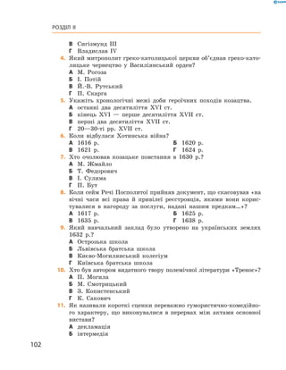 102
Розділ II
В	 Сигізмунд III
Г	 Владислав IV
	4.	Який митрополит греко-католицької церкви об’єднав греко-като-
лицьке чернецтво у  Василіянський орден?
А	 М.  Рогоза
Б	 І.  Потій
В	 Й.-В.  Рутський
Г	 П.  Скарга
	5.	Укажіть хронологічні межі доби героїчних походів козацтва.
А	 останні два десятиліття XVI  ст.
Б	 кінець XVI  — перше десятиліття XVII  ст.
В	 перші два десятиліття XVII  ст.
Г	 20—30-ті рр. XVII  ст.
	6.	Коли відбулася Хотинська війна?
А	 1616  р.	Б	 1620  р.
В	 1621  р.	Г	 1624  р.
	7.	Хто очолював козацьке повстання в  1630  р.?
А	 М.  Жмайло
Б	 Т.  Федорович
В	 І.  Сулима
Г	 П.  Бут
	8.	Коли сейм Речі Посполитої прийняв документ, що скасовував «на
вічні часи всі права й  привілеї реєстровців, якими вони корис-
тувалися в  нагороду за послуги, надані нашим предкам…»?
А	 1617  р.	Б	 1625  р.
В	 1635  р.	Г	 1638  р.
	9.	Який навчальний заклад було утворено на українських землях
1632  р.?
А	 Острозька школа
Б	 Львівська братська школа
В	 Києво-Могилянський колегіум
Г	 Київська братська школа
	10.	 Хто був автором видатного твору полемічної літератури «Тренос»?
А	 П.  Могила
Б	 М.  Смотрицький
В	 З.  Копистенський
Г	 К.  Сакович
	11.	 Як називали короткі сценки переважно гумористично-комедійно-
го характеру, що виконувалися в  перервах між актами основної
вистави?
А	 декламація
Б	 інтермедія
 