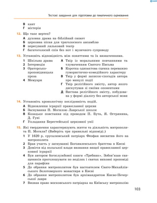 103
Тестові завдання для підготовки до тематичного оцінювання
В	 кант
Г	 містерія
	12.	 Що таке вертеп?
А	 духовна драма на біблійний сюжет
Б	 церковна пісня для триголосного ансамблю
В	 пересувний ляльковий театр
Г	 багатоголосий спів без нот і  музичного супроводу
13.	 Установіть відповідність між поняттями та їх визначеннями.
1	 Шкільна драма
2	 Інтермедія
3	 Ораторсько-­
проповідницька
проза
4	 Мемуари
А	 Твір із моральними повчаннями та
тлумаченням Святого Письма
Б	 Коротка одноактова сценка переважно
гумористично-комедійного характеру
В	 Твір у  формі записок-спогадів автора
про минулі події
Г	 Твір релігійного змісту, автор якого
дискутував зі своїми опонентами
Д	 Вистава релігійного змісту, побудова-
на у формі діалогу без авторської мови
14.	 Установіть хронологічну послідовність подій.
А	 Відновлення ієрархії православної церкви
Б	 Заснування П.  Могилою Лаврської школи
В	 Козацьке повстання під проводом П.  Бута, Я.  Острянина,
Д.  Гуні
Г	 Укладання Берестейської церковної унії
15.	 Які твердження характеризують життя та діяльність митрополи-
та П.  Могили? (Виберіть три правильні відповіді.)
1	 У 1620  р. єрусалимський патріарх Феофан висвятив його на
митрополита
2	 Брав участь у  заснуванні Богоявленського братства в  Києві
3	 Домігся від польської влади визнання вищої православної цер-
ковної ієрархії
4	 Був автором богослужбової книги «Требник». Зобов’язав свя-
щеників проголошувати по неділях і святах виховні проповіді
для парафіян
5	 До обрання митрополитом був настоятелем Свято-Михайлів-
ського Золотоверхого монастиря в  Києві
6	 До обрання митрополитом був архімандритом Києво-Печер-
ської лаври
7	 Визнав право московського патріарха на Київську митрополію
 