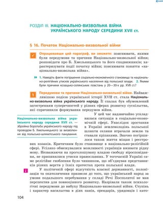 104
Розділ III
Розділ III.  Національно-визвольна війна
­українського народу середини XVII  ст.
§ 16. Початок Національно-визвольної війни

Опрацювавши цей параграф, ви зможете: пояснювати, якими
були передумови та причини Національно-визвольної війни;
розповідати про Б. Хмельницького та його ­сподвижників; ха-
рактеризувати події початку війни; пояснювати поняття «на-
ціонально-визвольна війна».
 1. Наведіть факти погіршення соціально-економічного становища та національ­
но-релігійних утисків українського населення від польської влади.  2. Якими
були причини козацько-селянських повстань у  20—30-х рр. XVII  ст.?
1
Передумови та причини Національно-визвольної війни. Найваж-
ливішою подією української історії XVII  ст. стала Національ-
но-визвольна війна українського народу. Її спалах був обумовлений
загостренням суперечностей у  різних сферах розвитку суспільства,
які спричинили формування передумов війни.
У цей час надзвичайно усклад-
нилася ситуація в  соціально-еконо-
мічній сфері. Унаслідок зростання
в  Україні землеволодінь польської
шляхти селяни втрачали землю та
ставали кріпаками. Значно погірши-
лося також життя міщан і  реєстро-
вих козаків. Критичним було становище в  національно-релігійній
сфері. Усіляко обмежувалися можливості українців вживати рідну
мову. Незважаючи на проголошувану владою свободу віросповідан­
ня, не припинялися утиски православних. У тогочасній Україні са-
ме релігійне гноблення було чинником, що об’єднував представни-
ків різних верств у  їхніх протестах проти польської влади.
У політичній сфері відсутність власної державності, полоні-
зація та окатоличення призвели до того, що український народ за
умови подальшого перебування у  складі Речі Посполитої не мав
перспектив для повноцінного розвитку. Назрівали також психоло-
гічні передумови до вибуху Національно-визвольної війни. Ступінь
і  характер насильства в  діях панів, орендарів, урядовців і  като-
Національно-визвольна війна укра-
їнського народу середини XVII  ст.  —
збройна боротьба українського народу під
проводом Б.  Хмельницького за визволен­
ня від польсько-шляхетського панування.
 