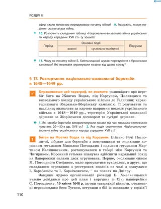 110
Розділ III
сфері стало головною передумовою початку війни?  9. Розкажіть, якими по­
діями розпочалася війна.
 10. Розпочніть складання таблиці «Національно-визвольна війна українсько­
го народу середини XVII  ст.» (у зошиті).
Період
Основні події
Підсумки
воєнні суспільно-політичні
 11. Чому на початку війни Б. Хмельницький шукав порозуміння з Кримським
ханством? Які переваги отримували козаки від цього союзу?
§ 17. Розгортання національно-визвольної боротьби
в  1648—1649  рр.

Опрацювавши цей параграф, ви зможете: розповідати про пере-
біг битв на Жовтих Водах, під Корсунем, Пилявцями та
­визвольного походу українського війська до Галичини; харак-
теризувати Збаразько-Зборівську кампанію, її результати та
наслідки; визначати за картою напрямки походів ­українського
війська в  1648—1649  рр., територію Української козацької
держави за Зборівським договором та сусідні держави.
 1. Які засоби боротьби використовували козаки під час козацько-селянських
повстань 20—30-х рр. XVII  ст.?  2.  Яка подія спричинила Національно-ви­
звольну війну українського народу середини XVII  ст.?
1
Битви на Жовтих Водах та під Корсунем. Військо Речі Поспо-
литої, зібране для боротьби з  повстанцями та очолюване ко-
ронним гетьманом Миколою Потоцьким і польним гетьманом Мар-
тином Калиновським, розташувалося в  таборі між Корсунем та
­Чигирином. Коронний гетьман планував здійснити каральний похід
на Запорожжя силами двох угруповань. Перше, очолюване сином
М. Потоцького Стефаном, мало просуватися суходолом, а друге, що
складалося переважно з  реєстрових козаків на чолі з  осавулами
І.  Барабашом та І.  Караїмовичем,— на човнах по Дніпру.
Завдяки чудово організованій розвідці Б.  Хмельницький
вчасно довідався про цей план і  вирушив із Січі навперейми
С. ­Потоцькому. 19 квітня 1648 р. загони татарської кінноти, очолюва-
ні перекопським беєм Тугаєм, вступили в бій із поляками у верхів’ї
 