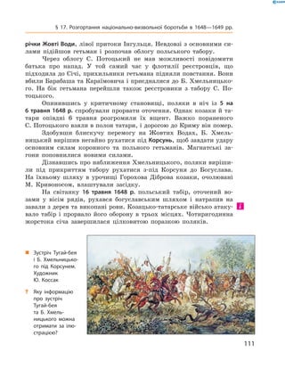 111
§ 17. Розгортання національно-визвольної боротьби в  1648—1649  рр.
річки Жовті Води, лівої притоки Інгульця. Невдовзі з основними си-
лами підійшов гетьман і  розпочав облогу польського табору.
Через облогу С.  Потоцький не мав можливості повідомити
батька про напад. У той самий час у  флотилії реєстровців, що
­підходила до Січі, прихильники гетьмана підняли повстання. Вони
вбили ­Барабаша та Караїмовича і приєдналися до Б. Хмельницько-
го. На бік гетьмана перейшли також реєстровики з  табору С.  По-
тоцького.
Опинившись у  критичному становищі, поляки в  ніч із 5  на
6 травня 1648 р. спробували прорвати оточення. Однак козаки й та-
тари опівдні 6  травня розгромили їх вщент. Важко пораненого
С. Потоцького взяли в полон татари, і дорогою до Криму він помер.
Здобувши блискучу перемогу на Жовтих Водах, Б.  Хмель-
ницький вирішив негайно рухатися під Корсунь, щоб завдати ­удару
основним силам коронного та польного гетьманів. Магнатські за-
гони поповнилися новими силами.
Дізнавшись про наближення Хмельницького, поляки виріши-
ли під прикриттям табору рухатися з-під Корсуня до Богуслава.
На їхньому шляху в  урочищі Горохова Діброва козаки, очолювані
М.  Кривоносом, влаштували засідку.
На світанку 16  травня 1648  р. польський табір, оточений во-
зами у  вісім рядів, рухався богуславським шляхом і натрапив на
завали з дерев та викопані рови. Козацько-татарське військо атаку-
вало табір і  прорвало його оборону в  трьох місцях. Чотиригодинна
жорстока січа завершилася цілковитою поразкою поляків.
„„ Зустріч Тугай-бея
і  Б.  Хмельницько­
го під Корсунем.
Художник
Ю.  Коссак
?? Яку інформацію
про зустріч
Тугай-бея
та  Б.  Хмель­
ницького можна
отримати за ілю­
страцією?
 