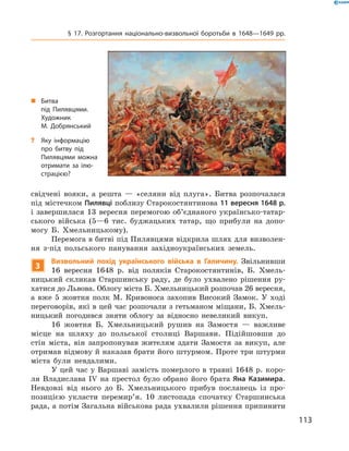 113
§ 17. Розгортання національно-визвольної боротьби в  1648—1649  рр.
свідчені вояки, а  решта  — «селяни від плуга». Битва розпочалася
під містечком Пилявці поблизу Старокостянтинова 11 вересня 1648 р.
і  завершилася 13 вересня перемогою об’єднаного українсько-татар-
ського війська (5—6 тис. буджацьких татар, що прибули на допо-
могу Б.  Хмельницькому).
Перемога в битві під Пилявцями відкрила шлях для визволен-
ня з-під польського панування західноукраїнських земель.
3
Визвольний похід українського війська в  Галичину. Звільнивши
16  вересня 1648  р. від поляків Старокостянтинів, Б.  Хмель-
ницький скликав Старшинську раду, де було ухвалено рішення ру-
хатися до Львова. Облогу міста Б. Хмельницький розпочав 26 ­вересня,
а  вже 5  жовтня полк М.  Кривоноса захопив Високий Замок. У  ході
переговорів, які в цей час розпочали з гетьманом міщани, Б. Хмель-
ницький погодився зняти облогу за відносно невеликий викуп.
16  жовтня Б.  Хмельницький рушив на Замостя  — важливе
місце на шляху до польської столиці Варшави. Підійшовши до
стін міста, він запропонував жителям здати Замостя за викуп, але
отримав відмову й наказав брати його штурмом. Проте три штурми
міста були невдалими.
У цей час у Варшаві замість померлого в травні 1648 р. коро-
ля Владислава IV на престол було обрано його брата Яна Казимира.
Невдовзі від нього до Б.  Хмельницького прибув посланець із про-
позицією укласти перемир’я. 10  листопада спочатку Старшинська
рада, а потім Загальна військова рада ухвалили рішення припинити
„„ Битва
під Пилявцями.
Художник
М.  Добрянський
?? Яку інформацію
про битву під
Пилявцями можна
отримати за ілю-
страцією?
 