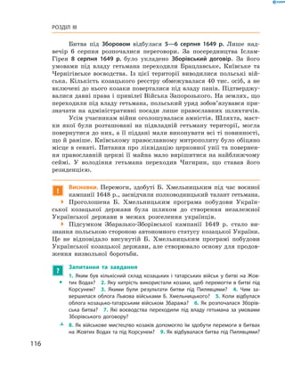 116
Розділ III
Битва під Зборовом відбулася 5—6  серпня 1649  р. Лише над-
вечір 6  серпня розпочалися переговори. За посередництва Іслам-
Гірея 8  серпня 1649  р. було укладено Зборівський договір. За його
умовами під владу гетьмана переходили Брацлавське, Київське та
Чернігівське воєводства. Із цієї території виводилися польські вій-
ська. Кількість козацького реєстру обмежувалася 40 тис. осіб, а не
включені до нього козаки поверталися під владу панів. Підтверджу-
валися давні права і привілеї Війська Запорозького. На землях, що
переходили під владу гетьмана, польський уряд зобов’язувався при-
значати на адміністративні посади лише православних шляхтичів.
Усім учасникам війни оголошувалася амністія. Шляхта, маєт-
ки якої були розташовані на підвладній гетьману території, могла
повернутися до них, а її піддані мали виконувати всі ті повинності,
що й раніше. Київському православному митрополиту було обіцяно
місце в сенаті. Питання про ліквідацію церковної унії та повернен-
ня православній церкві її майна мало вирішитися на найближчому
сеймі. У  володіння гетьмана переходив Чигирин, що ставав його
резиденцією.
!
Висновки. Перемоги, здобуті Б.  Хмельницьким під час воєнної
кампанії 1648 р., засвідчили полководницький талант ­гетьмана.
 Проголошена Б.  Хмельницьким програма побудови Україн-
ської козацької держави була шляхом до створення незалежної
Української держави в  межах розселення українців.
 Підсумком Збаразько-Зборівської кампанії 1649  р. стало ви-
знання польською стороною автономного статусу козацької України.
Це не відповідало висунутій Б.  Хмельницьким програмі ­побудови
Української козацької держави, але створювало основу для продов­
ження визвольної боротьби.
?
	 Запитання та завдання
ŠŠ
1.  Яким був кількісний склад козацьких і  татарських військ у  битві на Жов­
тих Водах?  2. Яку хитрість використали козаки, щоб перемогти в битві під
Корсунем?  3.  Якими були результати битви під Пилявцями?  4.  Чим за­
вершилася облога Львова військами Б.  Хмельницького?  5.  Коли відбулася
облога козацько-татарським військом Збаража?  6. Як розпочалася Зборів­
ська битва?  7.  Які воєводства переходили під владу гетьмана за умовами
Зборівського договору?
ŽŽ 8. Як військове мистецтво козаків допомогло їм здобути перемоги в битвах
на Жовтих Водах та під Корсунем?  9. Як відбувалася битва під Пилявцями?
 