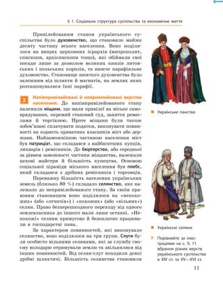 11
§ 1. Соціальна структура суспільства та економічне життя
„„ Українське панство
„„ Українські селяни
?? Порівняйте за ілюс­
трація­ми на с. 9, 11
вбрання різних верств
українського суспільства
в XІV ст. та XV—XVI ст.
Привілейованим станом українського су­
спільства було духовенство, що становило майже
десяту частину всього населення. Воно поділя­
лося на вищих церковних ієрархів (митрополит,
єпископи, архієпископи тощо), які обіймали свої
­посади лише за дозволом великих князів литов­
ських і  польських королів, та нижче парафіяльне
духовенство. Становище нижчого духовенства було
залежним від шляхти й  магнатів, на землях яких
розташовувалися їхні парафії.
2
Напівпривілейовані й  непривілейовані верстви
населення. До напівпривілейованого стану
­належали міщани, що мали привілеї на міське само­
врядування, окремий становий суд, заняття ремес­
лами й  торгівлею. Проте міщани були також
зобов’язані сплачувати податки, ­виконувати повин­
ності на користь приватних власників міст або дер­
жави. Найзаможнішою частиною населення міст
був патриціат, що складався з  найбагатших купців,
лихварів і ремісників. До бюргерства, або середньої
за рівнем заможності частини міщанства, належали
цехові майстри й  більшість купецтва. Основою
­соціальної піраміди міського населення був плебс,
який складався з  дрібних ремісників і  торговців.
Переважну більшість населення українських
земель (близько 80 %) складало селянство, яке на­
лежало до непривілейованого стану. За своїм пра­
вовим становищем воно поділялося на «непохо­
жих» (або «отчичів») і «похожих» (або «вільних»)
селян. Право безперешкодного переходу від одного
землевласника до іншого мали лише останні. «Не­
похожі» селяни примусово й  безоплатно працюва­
ли в  господарстві пана.
За характером повинностей, які виконувало
селянство, воно поділялося на три групи. Слуги бу­
ли особисто вільними селянами, які за службу сво­
єму володарю отримували землю та звільнялися від
інших повинностей. Від селян-слуг ­походили деякі
дрібні шляхтичі. Більшість селянства ­становили
 