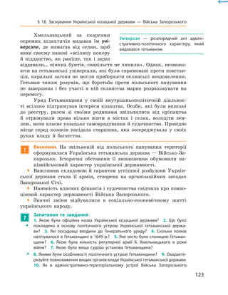 123
§ 18. Заснування Української козацької держави  — Війська Запорозького
Хмельницький за скаргами
окремих шляхтичів видавав їм уні-
версали, де вимагав від селян, щоб
вони своєму панові «всіляку покору
й  підданство, як раніше, так і  зараз
віддавали… ніяких бунтів, свавільств не чинили». Однак, незважа-
ючи на гетьманські універсали, які були спрямовані проти повстан-
ців, каральні загони не могли ­приборкати селянські невдоволення.
Гетьман також розумів, що боротьба проти польського панування
не завершена і  без участі в  ній селянства марно розраховувати на
перемогу.
Уряд Гетьманщини у  своїй внутрішньополітичній діяльнос-
ті всіляко підтримував інтереси козацтва. Особи, які були вписані
до реєстру, разом зі своїми родинами звільнялися від кріпацтва
й  отримували права вільно жити в  містах і  селах, володіти зем-
лею, мати власне козацьке самоврядування й судочинство. Провідне
місце серед козаків посідала старшина, яка зосереджувала у  своїх
руках владу й  багатства.
!
Висновки. На звільненій від польського панування території
сформувалася Українська гетьманська держава — Військо За-
порозьке. Історичні обставини її виникнення обумовили на-
піввійськовий характер української державності.
 Важливою складовою й  гарантом успішної розбудови Україн-
ської держави стала її армія, створена на організаційних засадах
Запорозької Січі.
 Наявність власних фінансів і судочинства свідчила про повно-
цінний характер державності Війська Запорозького.
 Значні зміни відбувалися в  соціально-економічному житті
українського народу.
?
	 Запитання та завдання
ŠŠ
1.  Якою була офіційна назва Української козацької держави?  2.  Що було
покладено в  основу політичного устрою Української гетьманської держа­
ви?  3.  Які посадовці входили до Генерального уряду?  4.  Скільки полків
налічувалося в Гетьманщині в 1649 р.?  5. Яке місто було столицею Гетьман­
щини?  6.  Якою була кількість регулярної армії Б.  Хмельницького в  роки
війни?  7.  Якою була вища судова установа Гетьманщини?
ŽŽ 8. Якими були особливості політичного устрою Гетьманщини?  9. Охаракте­
ризуйте повноваження вищих органів влади Української гетьманської держави.
10.  Як в  адміністративно-територіальному устрої Війська Запорозького
Універсал  — розпорядчий акт адміні­
стративно-політичного характеру, який
видавався гетьманом.
 