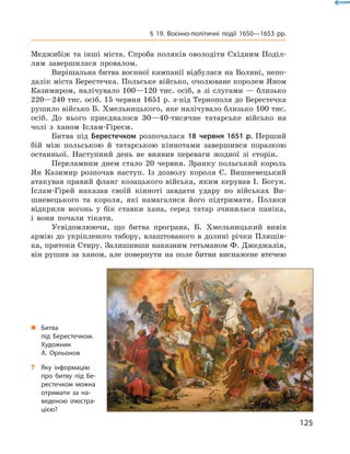 125
§ 19. Воєнно-політичні події 1650—1653  рр.
­Меджибіж та інші міста. Спроба поляків оволодіти Східним Поділ­
лям завершилася провалом.
Вирішальна битва воєнної кампанії відбулася на Волині, непо-
далік міста Берестечка. Польське військо, очолюване королем Яном
Казимиром, налічувало 100—120 тис. осіб, а зі слугами — близько
220—240 тис. осіб. 15 червня 1651 р. з-під Тернополя до ­Берестечка
рушило військо Б. Хмельницького, яке налічувало близько 100 тис.
осіб. До нього приєдналося 30—40-тисячне татарське військо на
­чолі з  ханом Іслам-Гіреєм.
Битва під Берестечком розпочалася 18  червня 1651  р. Перший
бій між польською й  татарською кіннотами завершився поразкою
останньої. Наступний день не виявив переваги жодної зі сторін.
Переламним днем стало 20  червня. Зранку польський король
Ян Казимир розпочав наступ. Із дозволу короля Є.  Вишневецький
атакував правий фланг козацького війська, яким керував І. Богун.
Іслам-Гірей наказав своїй кінноті завдати удару по військах Ви-
шневецького та короля, які намагалися його підтримати. Поляки
відкрили вогонь у  бік ставки хана, серед татар зчинилася паніка,
і  вони почали тікати.
Усвідомлюючи, що битва програна, Б.  Хмельницький вивів
армію до укріпленого табору, влаштованого в  долині річки Пляшів-
ка, притоки Стиру. Залишивши наказним гетьманом Ф. Джеджалія,
він рушив за ханом, але повернути на поле битви виснажене ­втечею
„„ Битва
під Берестечком.
Художник
А.  Орльонов
?? Яку інформацію
про битву під Бе­
рестечком можна
отримати за на­
веденою ілюстра­
цією?
 