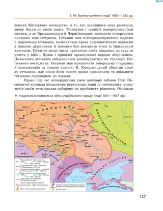 127
§ 19. Воєнно-політичні події 1650—1653  рр.
землях Київського воєводства, а  ті, хто залишився поза реєстром,
знову йшли до своїх панів. Магнатам і  шляхті поверталися їхні
маєтки, а до Брацлавського й Чернігівського воєводств поверталася
польська адміністрація. Гетьман мав підпорядковуватися королю
й коронному гетьману, позбавлявся права дипломатичних відносин
з  іншими державами й  повинен був розірвати союз із Кримським
ханством. Пани не мали права притягати своїх підданих до суду за
участь у  війні. Права і  привілеї православної церкви ­зберігалися.
Польським військам заборонялося ­розміщуватися на території Ки-
ївського воєводства. Гетьман мав призначати генеральну старшину
й ­полковників за згодою короля. Б.  Хмельницький зберігав поса-
ду гетьмана, але після його смерті право призначати та звільняти
гетьмана переходило до ­короля.
Однак під час затвердження умов договору сеймом Речі По-
сполитої виникла нездоланна перешкода: один із литовських шлях-
тичів своїм вето наклав заборону на прийняття рішення. Оскільки
„„ Національно-визвольна війна українського народу (події 1651—1657  рр.)
 